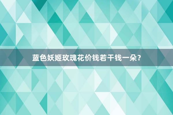 蓝色妖姬玫瑰花价钱若干钱一朵？